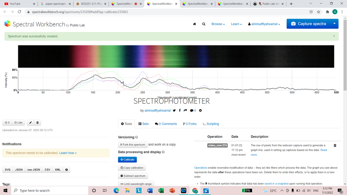 O YouTube
G paper spectropho x
A BOE201-211: Proj x
* SpectralWork O x
SpectralWorkben x
SpectralWorkben x
A SpectralWorkben x
O Q Public Lab: Int X
+
i spectralworkbench.org/spectrums/235208#addTag=calibrate:235063
Spectral Workbench by Public Lab
& aininsaffiyahsamat -
O Capture spectra
Q
Browse -
Learn -
Spectrum was successfully created.
80%
50%
0%
50
100
150
200
250
300
350
400
450
500
550
600
639
Wavelength (uncalibrated pixels)
SPECTROPHOTOMETER
by aininsaffiyahsamat
A Like
O Tools
Sets
0 Comments
PO Forks
>_ Scripting
Uploaded on January 07, 2022 09:12 UTC
Versioning e
Operation
Date
Description
Notifications
P Fork this spectrum and work on a copy
video_row:274
The row of pixels from the webcam capture used to generate a
01-07-22
17:12 pm
graph line; used in setting up captures based on this data. Read
This spectrum needs to be calibrated. Learn how »
Data processing and display e
most recent
more
O Calibrate
A Copy calibration
Operations enable reversible modification of data -- they act like filters which process the data. The graph you see above
SVG
JSON
raw JSON
csv
XML
represents the data after these operations have been run. Delete them to undo their effects, or to apply them in a new
O Subtract spectrum
order,
Tags:
- Limit wavelength range
• The I thumbtack symbol indicates that data has been saved in a snapshot upon running that operation.
5:12 PM
O Type here to search
日
29%
33°C
O G 4) ENG
7/1/2022
Intensity (%)
**.
