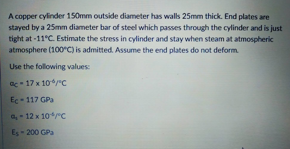 A copper cylinder 150mm outside diameter has walls 25mm thick. End plates are
stayed by a 25mm diameter bar of steel which passes through the cylinder and is just
tight at -11°C. Estimate the stress in cylinder and stay when steam at atmospheric
atmosphere (100°C) is admitted. Assume the end plates do not deform.
Use the following values:
ac = 17 x 10-°C
Ec - 117 GPa
a, 12 x 106/°C
Es 200 GPa
