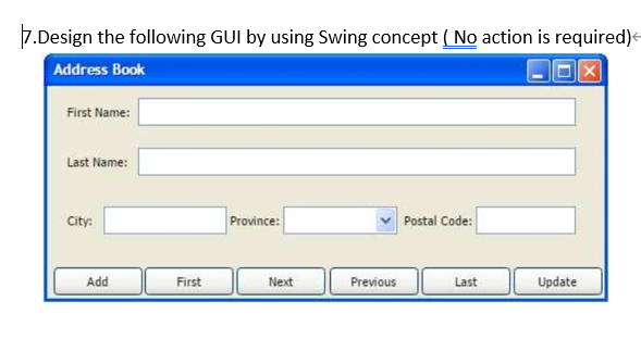 7.Design the following GUI by using Swing concept ( No action is required)<
Address Book
First Name:
Last Name:
City:
Province:
Postal Code:
Add
First
Next
Previous
Last
Update
