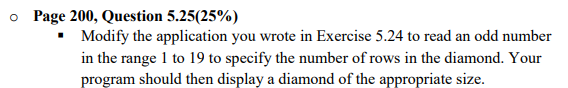 o Page 200, Question 5.25(25%)
Modify the application you wrote in Exercise 5.24 to read an odd number
in the range 1 to 19 to specify the number of rows in the diamond. Your
program should then display a diamond of the appropriate size.
