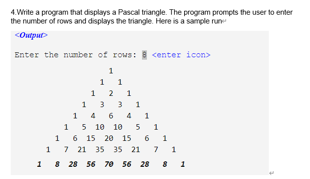 4.Write a program that displays a Pascal triangle. The program prompts the user to enter
the number of rows and displays the triangle. Here is a sample rune
<Output>
Enter the number of rows: 8 <enter icon>
1
1
1
2
1
1
3
3
1
4
6
4
1
1
5 10 10
5
1
1
15
20
15
6.
1
7
21 35
35 21
7
1
1 8 28 56 70 56 28
8 1
