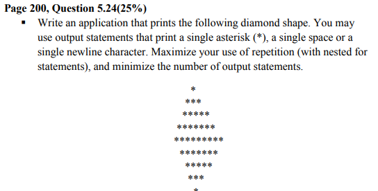 Page 200, Question 5.24(25%)
• Write an application that prints the following diamond shape. You may
use output statements that print a single asterisk (*), a single space or a
single newline character. Maximize your use of repetition (with nested for
statements), and minimize the number of output statements.
***
*****
*******
普普普普**
*******
*****
***
