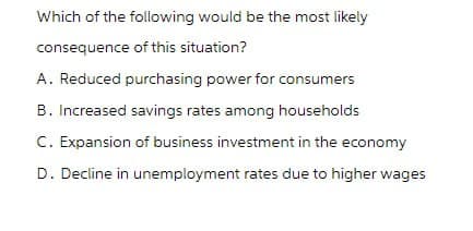 Which of the following would be the most likely
consequence of this situation?
A. Reduced purchasing power for consumers
B. Increased savings rates among households
C. Expansion of business investment in the economy
D. Decline in unemployment rates due to higher wages