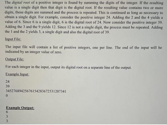 The digital root of a positive integer is found by summing the digits of the integer. If the resulting
value is a single digit then that digit is the digital root. If the resulting value contains two or more
digits, those digits are summed and the process is repeated. This is continued as long as necessary to
obtain a single digit. For example, consider the positive integer 24. Adding the 2 and the 4 yields a
value of 6. Since 6 is a single digit, 6 is the digital root of 24. Now consider the positive integer 39.
Adding the 3 and the 9 yields 12. Since 12 is not a single digit, the process must be repeated. Adding
the 1 and the 2 yields 3, a single digit and also the digital root of 39.
Input File:
The input file will contain a list of positive integers, one per line. The end of the input will be
indicated by an integer value of zero.
Output File:
For each integer in the input, output its digital root on a separate line of the output.
Example Input:
24
39
34527689425676154283672531207341
0
Example Output:
6
3
3