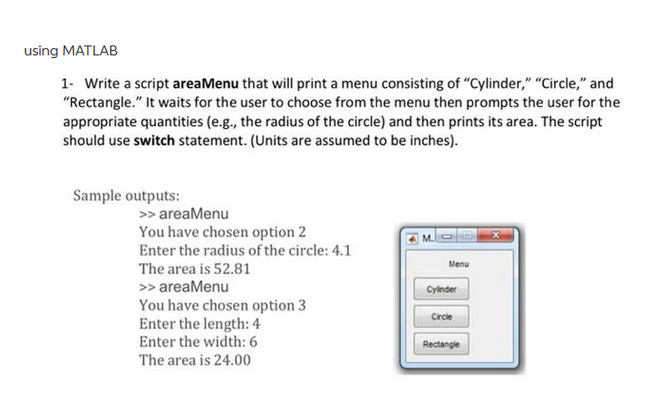 using MATLAB
1- Write a script areaMenu that will print a menu consisting of "Cylinder," "Circle," and
"Rectangle." It waits for the user to choose from the menu then prompts the user for the
appropriate quantities (e.g., the radius of the circle) and then prints its area. The script
should use switch statement. (Units are assumed to be inches).
Sample outputs:
>> areaMenu
You have chosen option 2
Enter the radius of the circle: 4.1
The area is 52.81
>> areaMenu
You have chosen option 3
Enter the length: 4
Enter the width: 6
The area is 24.00
M.S
Menu
Cylinder
Circle
Rectangle