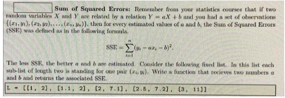 Sum of Squared Errors: Remember from your statistics courses that if two
random variables X and Y are related by a relation YaX+b and you had a set of observations
{(1, 1), (2, 2)..... (z.)). then for every estimated values of a and b, the Sum of Squared Errors
(SSE) was defined as in the following formula.
SSE(-ar-b)².
1-1
The less SSE, the better a and b are estimated. Consider the following fixed list. In this list each
sub-list of length two is standing for one pair (z.). Write a function that recieves two numbers a
and b and returns the associated SSE.
L- [[1, 2], [1.1, 2], [2, 7.1), (2.5, 7.21, (3, 11]]