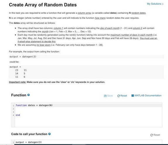 Create Array of Random Dates
In this task you are required to write a function that will generate a column array (a variable called dates) containing N random dates.
N is an integer (whole number) entered by the user and will indicate to the function how many random dates the user requires.
The dates array will be structured as follows:
• The array shall have two columns; column 1 will contain numbers indicating the day of each month (1-31) and column 2 will contain
numbers indicating the month (Jan 1, Feb=2, Mar = 3.... Dec = 12).
. Each day must be randomly generated (using the randi() function) taking into account the maximum number of days in each month (i.e.
Jan, Mar, May, Jul, Aug. Oct and Dec have 31 days, Apr. Jun, Sep and Nov have 30 days and Feb will have 28 days). You must use an
if-elseif-else statement to decide this.
• We are assuming no leap years (e. February can only have days between 1-28).
For example, the output from calling the function:
output = dategen (3)
could be:
output=
23
11
14
5
11 6
Important note: Make sure you do not use the 'clear' or 'clc' keywords in your solution.
Function
1 function dates = dategen (N)
2
4 end
Code to call your function
1 output = dategen(3)
Save
Reset
My Solutions >
MATLAB Documentation
Reset