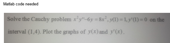 Matlab code needed
Solve the Cauchy problem x²y"-6y=8x², y(1) = 1, y' (1) = 0 on the
interval (1,4). Plot the graphs of y(x) and y'(x).