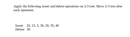 Apply the following insert and delete operations on 2-3 tree. Show 2-3 tree after
each operation.
Insert 25, 15, 5, 30, 20, 35, 40
Delete 30