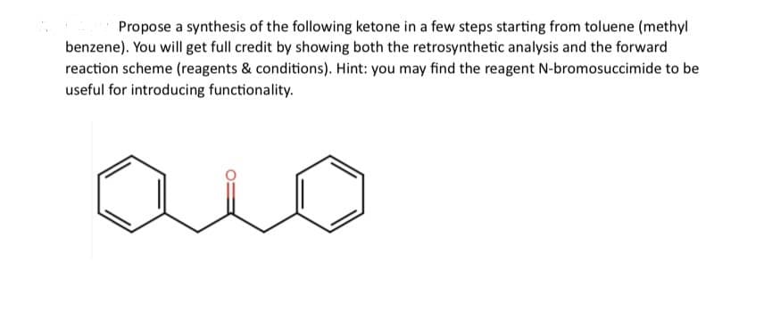 Propose a synthesis of the following ketone in a few steps starting from toluene (methyl
benzene). You will get full credit by showing both the retrosynthetic analysis and the forward
reaction scheme (reagents & conditions). Hint: you may find the reagent N-bromosuccimide to be
useful for introducing functionality.