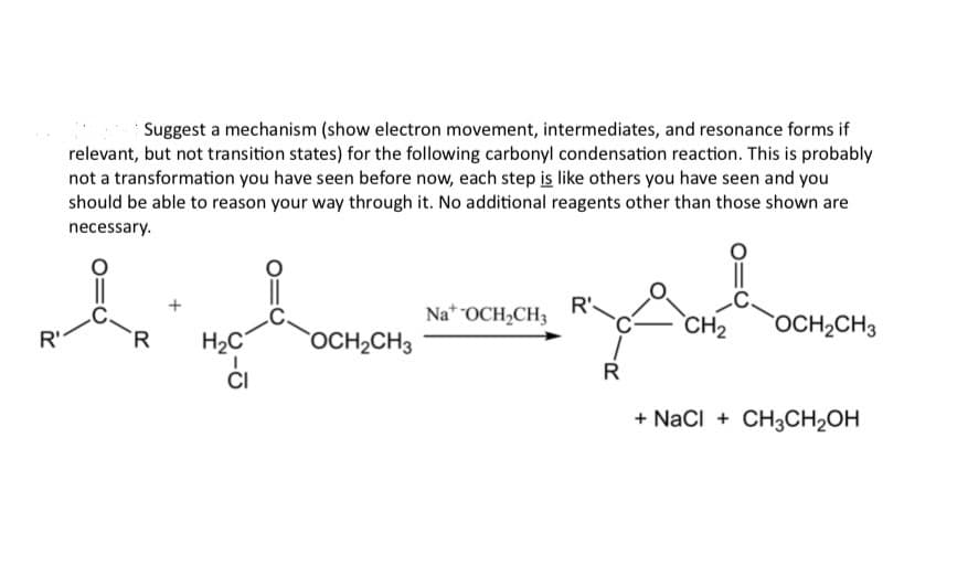 Suggest a mechanism (show electron movement, intermediates, and resonance forms if
relevant, but not transition states) for the following carbonyl condensation reaction. This is probably
not a transformation you have seen before now, each step is like others you have seen and you
should be able to reason your way through it. No additional reagents other than those shown are
necessary.
R'
NaOCH2CH3
R'
R
H₂C
OCH2CH3
་བྱ།ན་
OCH2CH3
CI
R
+ NaCl + CH3CH2OH