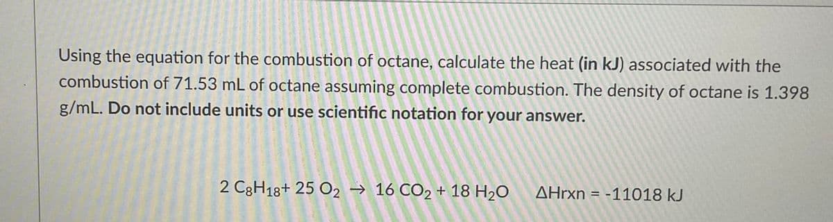 Using the equation for the combustion of octane, calculate the heat (in kJ) associated with the
combustion of 71.53 mL of octane assuming complete combustion. The density of octane is 1.398
g/mL. Do not include units or use scientific notation for your answer.
2 C8H18+ 25 0216 CO2 + 18 H₂O
AHrxn=-11018 kJ
