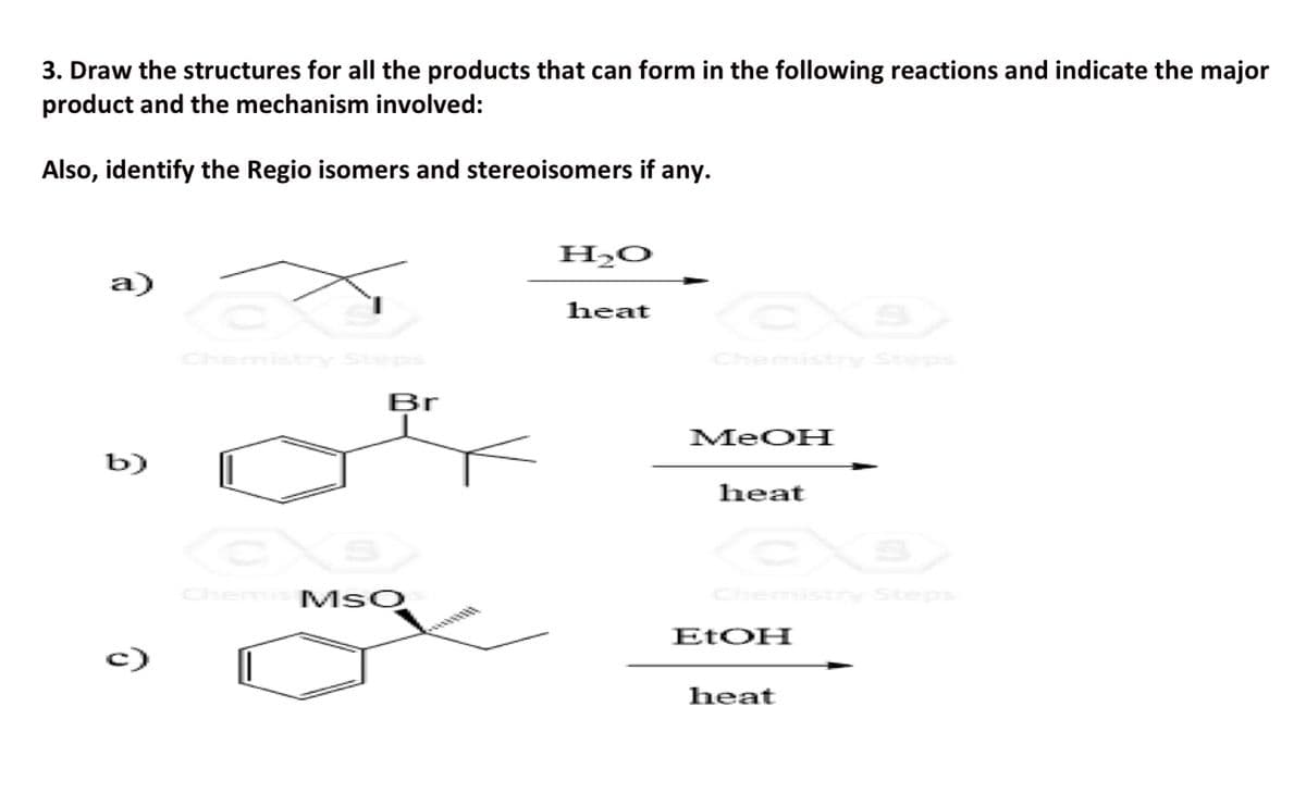 3. Draw the structures for all the products that can form in the following reactions and indicate the major
product and the mechanism involved:
Also, identify the Regio isomers and stereoisomers if any.
a)
b)
Br
EX
Chemis MSO
H₂o
heat
MeOH
heat
EtOH
heat