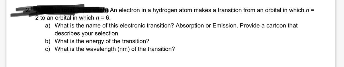 An electron in a hydrogen atom makes a transition from an orbital in which n =
2 to an orbital in which n = 6.
a) What is the name of this electronic transition? Absorption or Emission. Provide a cartoon that
describes your selection.
b) What is the energy of the transition?
c) What is the wavelength (nm) of the transition?
