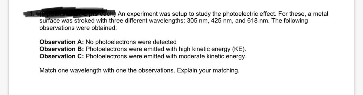 2 pts each) An experiment was setup to study the photoelectric effect. For these, a metal
surface was stroked with three different wavelengths: 305 nm, 425 nm, and 618 nm. The following
observations were obtained:
Observation A: No photoelectrons were detected
Observation B: Photoelectrons were emitted with high kinetic energy (KE).
Observation C: Photoelectrons were emitted with moderate kinetic energy.
Match one wavelength with one the observations. Explain your matching.
