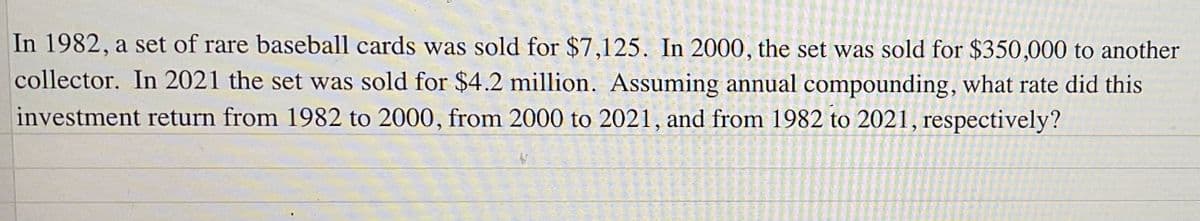 In 1982, a set of rare baseball cards was sold for $7,125. In 2000, the set was sold for $350,000 to another
collector. In 2021 the set was sold for $4.2 million. Assuming annual compounding, what rate did this
investment return from 1982 to 2000, from 2000 to 2021, and from 1982 to 2021, respectively?