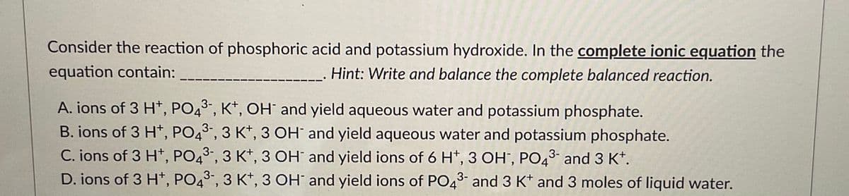 Consider the reaction of phosphoric acid and potassium hydroxide. In the complete ionic equation the
equation contain:
Hint: Write and balance the complete balanced reaction.
A. ions of 3 H+, PO43-, K+, OH and yield aqueous water and potassium phosphate.
B. ions of 3 H+, PO43-, 3 K+, 3 OH
C. ions of 3 H+, PO4³-, 3 K+, 3 OH
D. ions of 3 H+, PO43-, 3 K+, 3 OH
and yield aqueous water and potassium phosphate.
and yield ions of 6 H*, 3 OH, PO4³- and 3 K+.
3-
and yield ions of PO4³- and 3 K+ and 3 moles of liquid water.