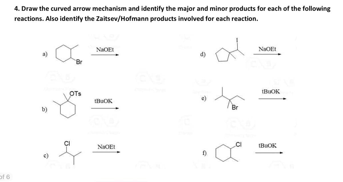 of 6
4. Draw the curved arrow mechanism and identify the major and minor products for each of the following
reactions. Also identify the Zaitsev/Hofmann products involved for each reaction.
H
a)
(61
b)
Br
OTS
NaOEt
tBuOK
NaOEt
6
d)
e)
f)
Br
CI
NaOEt
tBuOK
tBuOK