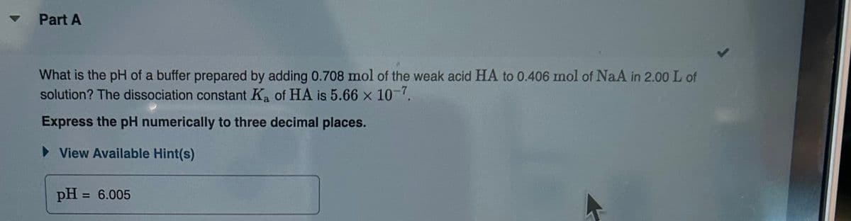 ▾ Part A
What is the pH of a buffer prepared by adding 0.708 mol of the weak acid HA to 0.406 mol of NaA in 2.00 L of
solution? The dissociation constant K₂ of HA is 5.66 × 10-7.
Express the pH numerically to three decimal places.
►View Available Hint(s)
pH = 6.005