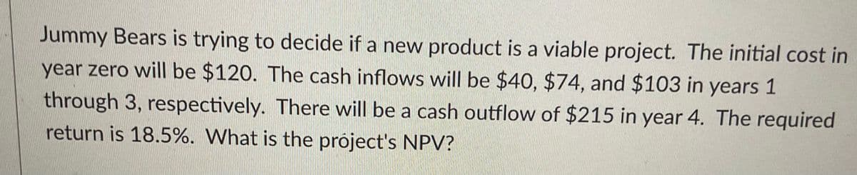Jummy Bears is trying to decide if a new product is a viable project. The initial cost in
year zero will be $120. The cash inflows will be $40, $74, and $103 in years 1
through 3, respectively. There will be a cash outflow of $215 in year 4. The required
return is 18.5%. What is the project's NPV?