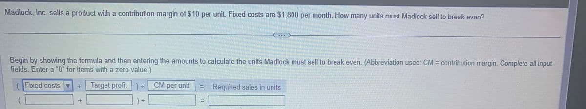 Madlock, Inc. sells a product with a contribution margin of $10 per unit. Fixed costs are $1,800 per month. How many units must Madlock sell to break even?
Begin by showing the formula and then entering the amounts to calculate the units Madlock must sell to break even. (Abbreviation used: CM = contribution margin. Complete all input
fields. Enter a "0" for items with a zero value.)
Target profit ) =
Fixed costs ▼
+
+
HH
CM per unit
TOD
Carmen
Required sales in units