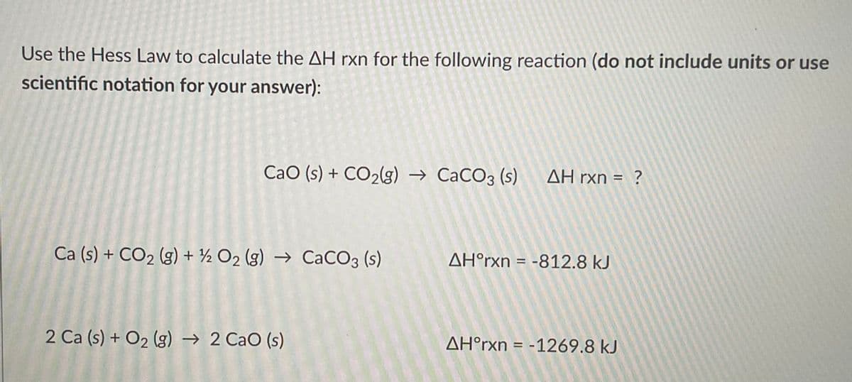 Use the Hess Law to calculate the AH rxn for the following reaction (do not include units or use
scientific notation for your answer):
CaO (s) + CO₂(g) → CaCO3 (s) AH rxn = ?
Ca (s) + CO₂ (g) + ½ O₂ (g) → CaCO3 (s)
2 Ca (s) + O₂(g) → 2 CaO (s)
AH°rxn = -812.8 kJ
AH°rxn = -1269.8 kJ