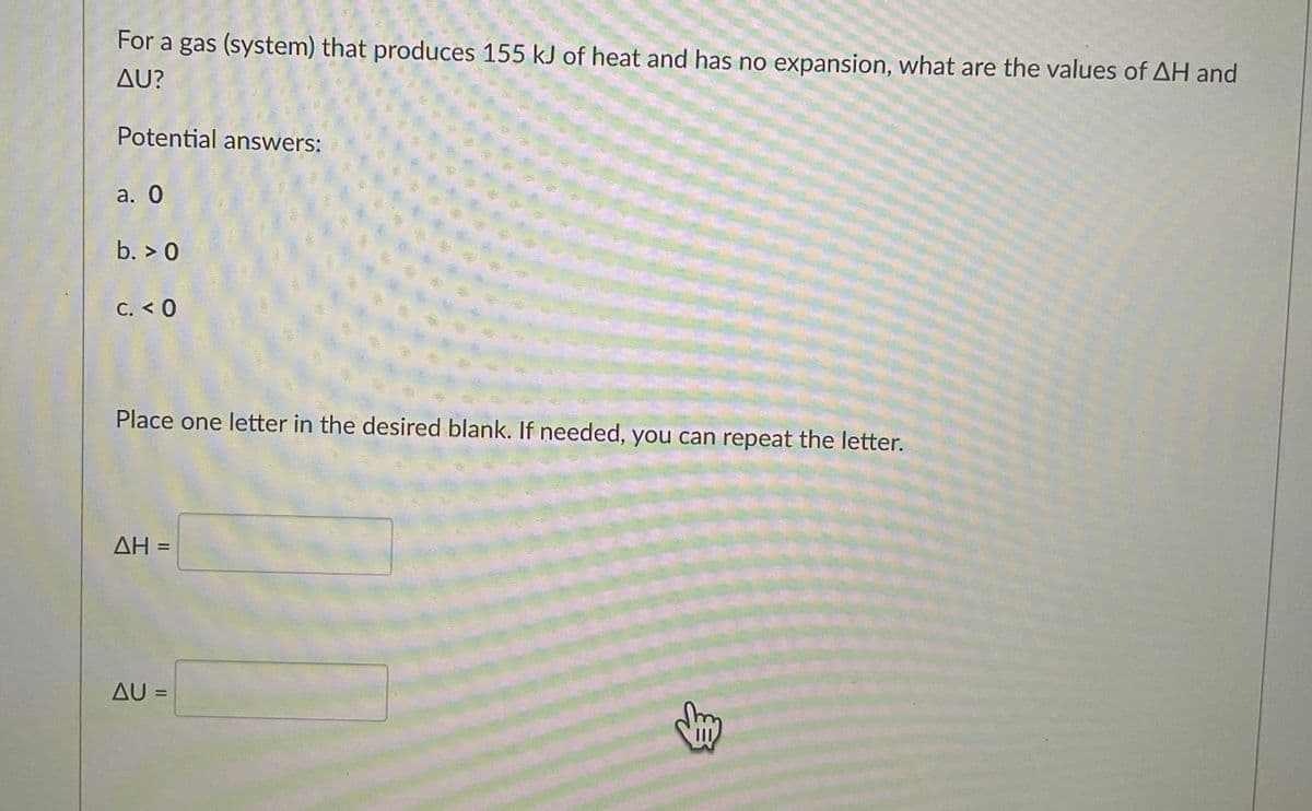 For a gas (system) that produces 155 kJ of heat and has no expansion, what are the values of AH and
AU?
Potential answers:
a. O
b. > 0
C. < 0
Place one letter in the desired blank. If needed, you can repeat the letter.
AH =
AU =