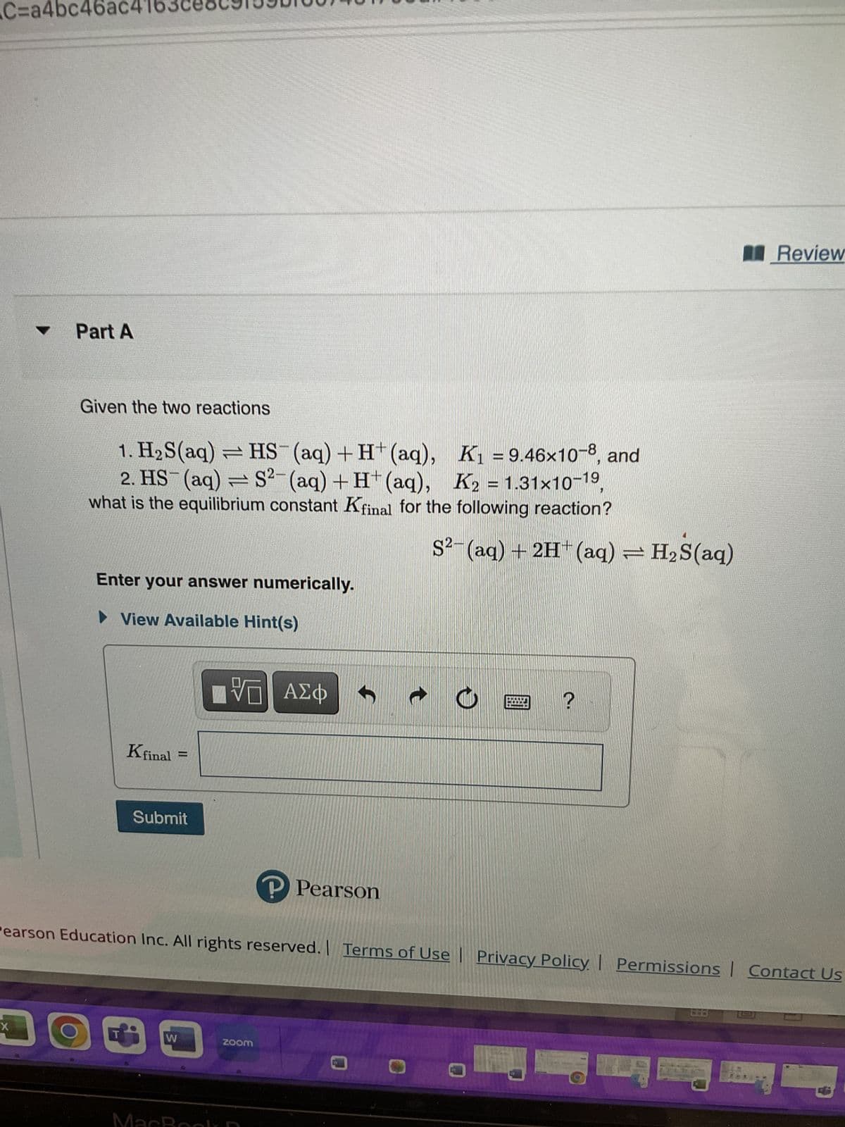 C=a4bc46ac4
Part A
X
Given the two reactions
1. H₂S(aq) = HS (aq) + H+ (aq),
K₁=9.46x10-8, and
2. HS- (aq) = S²-(aq) + H+ (aq), K2 = 1.31x10-19,
what is the equilibrium constant Kfinal for the following reaction?
DO
Enter your answer numerically.
► View Available Hint(s)
Kfinal
Submit
W
LIVE ΑΣΦ
MacR
Pearson Education Inc. All rights reserved. Terms of Use | Privacy Policy | Permissions Contact Us
D
P Pearson
zoom
S² (aq) + 2H+ (aq) = H₂S(aq)
t
O
?
Review