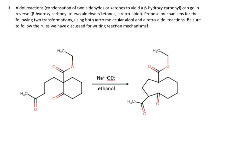 1. Aldol reactions (condensation of two aldehydes or ketones to yield a ẞ-hydroxy carbonyl) can go in
reverse (B-hydroxy carbonyl to two aldehyde/ketones, a retro-aldol). Propose mechanisms for the
following two transformations, using both intra-molecular aldol and a retro-aldol reactions. Be sure
to follow the rules we have discussed for writing reaction mechanisms!
H₂C.
H&C.
Na+ -OEt
ethanol
H₂C-
H₂C.
