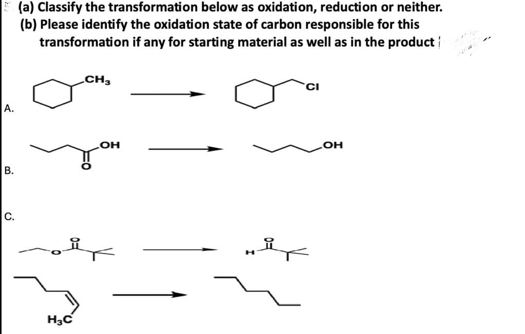A.
(a) Classify the transformation below as oxidation, reduction or neither.
(b) Please identify the oxidation state of carbon responsible for this
transformation if any for starting material as well as in the product
CH3
B.
OH
C.
H3C
H
OH