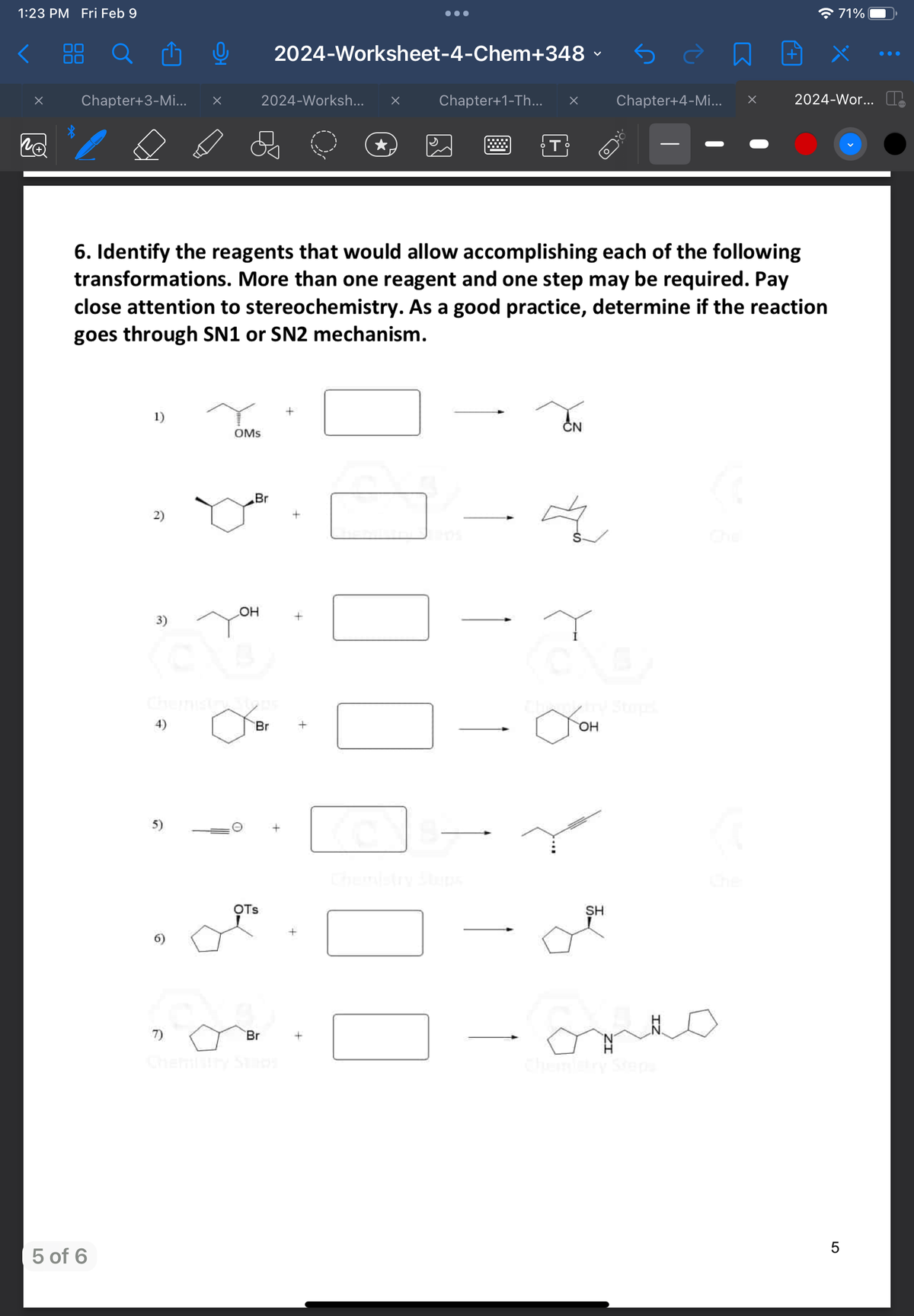 1:23 PM Fri Feb 9
x
NA
Chapter+3-Mi... x
5 of 6
1)
2)
0 2024-Worksheet-4-Chem+348 ✓
(@
4)
5)
6. Identify the reagents that would allow accomplishing each of the following
transformations. More than one reagent and one step may be required. Pay
close attention to stereochemistry. As a good practice, determine if the reaction
goes through SN1 or SN2 mechanism.
7)
OMS
2024-Worksh...
Br
OH
a
Br
OTS
Br
+
x
+
Chapter+1-Th... x
T
CN
S-
T
стон
OH
Chapter+4-Mi... X
SH
71%
2024-Wor...
LO
5
●●●