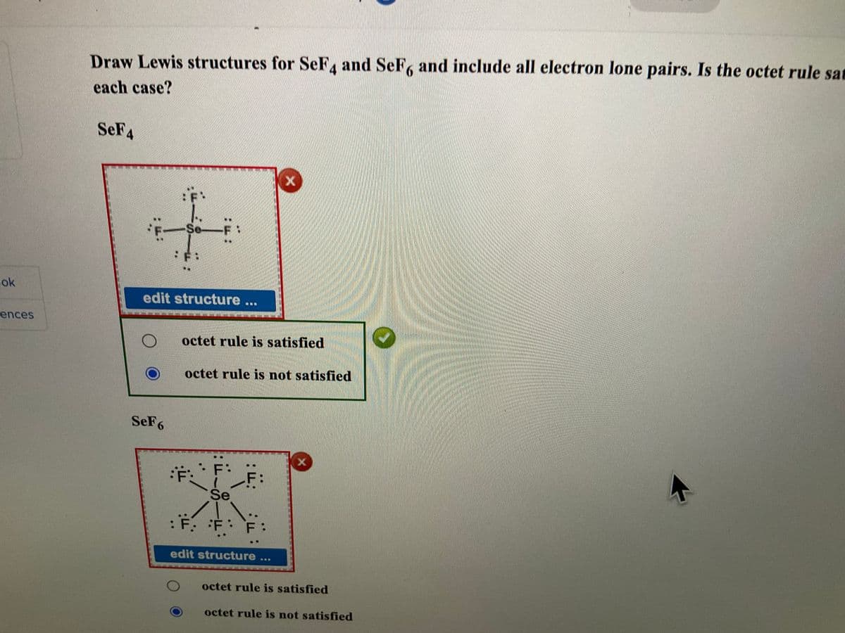 ok
ences
Draw Lewis structures for SeF4 and SeF, and include all electron lone pairs. Is the octet rule sa
each case?
SeF4
شما
SeF6
Se
edit structure ...
ALL!
octet rule is satisfied
Ë:
octet rule is not satisfied
2:
X
Se
: F. F: F:
edit structure
octet rule is satisfied
octet rule is not satisfied