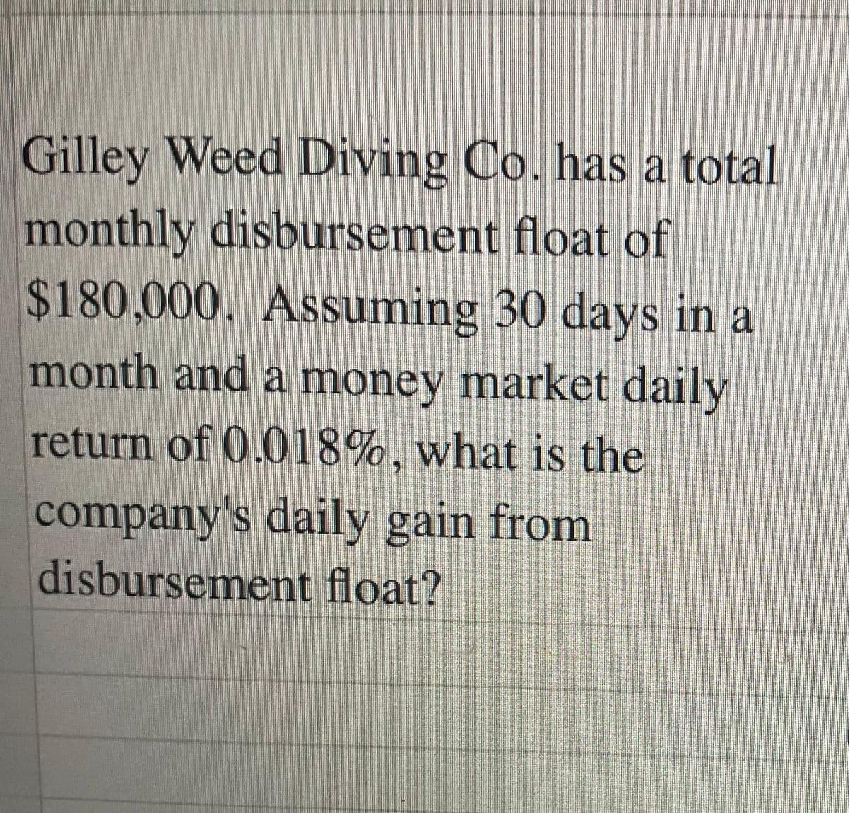 Gilley Weed Diving Co. has a total
monthly disbursement float of
$180,000. Assuming 30 days in a
month and a money market daily
return of 0.018%, what is the
company's daily gain from
disbursement float?