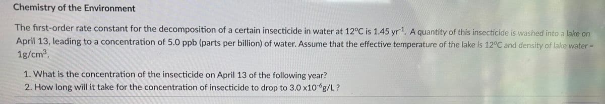 Chemistry of the Environment
The first-order rate constant for the decomposition of a certain insecticide in water at 12°C is 1.45 yr¹. A quantity of this insecticide is washed into a lake on
April 13, leading to a concentration of 5.0 ppb (parts per billion) of water. Assume that the effective temperature of the lake is 12°C and density of lake water =
1g/cm³.
1. What is the concentration of the insecticide on April 13 of the following year?
2. How long will it take for the concentration of insecticide to drop to 3.0 x10 g/L?