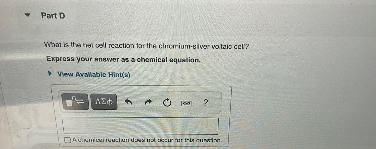 Part D
What is the net cell reaction for the chromium-silver voltaic cell?
Express your answer as a chemical equation.
► View Available Hint(s)
ΑΣΦ
↑
O
2.
A chemical reaction does not occur for this question.