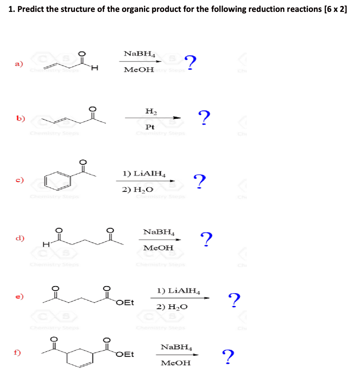 1. Predict the structure of the organic product for the following reduction reactions [6 x 2]
a)
요.
NaBH4
H
MeOHstry Steps
Chi
Cheps
b)
Chemistry Steps
H₂
Pt
Chemistry Steps
?
Chemistry Steps
1) LiAlH
2) H₂O
Chemistry Steps
?
d)
H
Chemistry Steps
NaBH4
MeOH
MeOH
Chemistry Steps
CO
Chemistry Steps
0=
1) LiAlH
OEt
2) H₂O
Chemistry Steps
NaBH4
?
A
Chi
Chi
?
OEt
?
MeOH
Chi