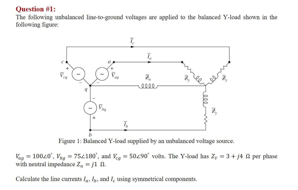 Question #1:
The following unbalanced line-to-ground voltages are applied to the balanced Y-load shown in the
following figure:
C
a
+
Vea
ag
ell
+
T,
Figure 1: Balanced Y-load supplied by an unbalanced voltage source.
Vag = 10020°, Vpg = 754180°, and Veg
with neutral impedance Zn = j1 n.
50290° volts. The Y-load has Zy = 3 + j4 N per phase
Calculate the line currents Ia, Ib, and I, using symmetrical components.
