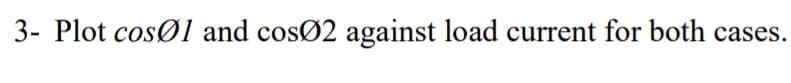 3- Plot cosØ1 and cosØ2 against load current for both cases.
