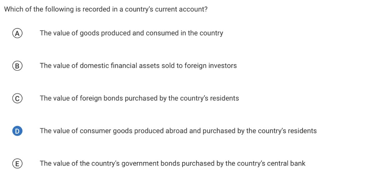 Which of the following is recorded in a country's current account?
A
The value of goods produced and consumed in the country
B)
The value of domestic financial assets sold to foreign investors
The value of foreign bonds purchased by the country's residents
D
The value of consumer goods produced abroad and purchased by the country's residents
The value of the country's government bonds purchased by the country's central bank
