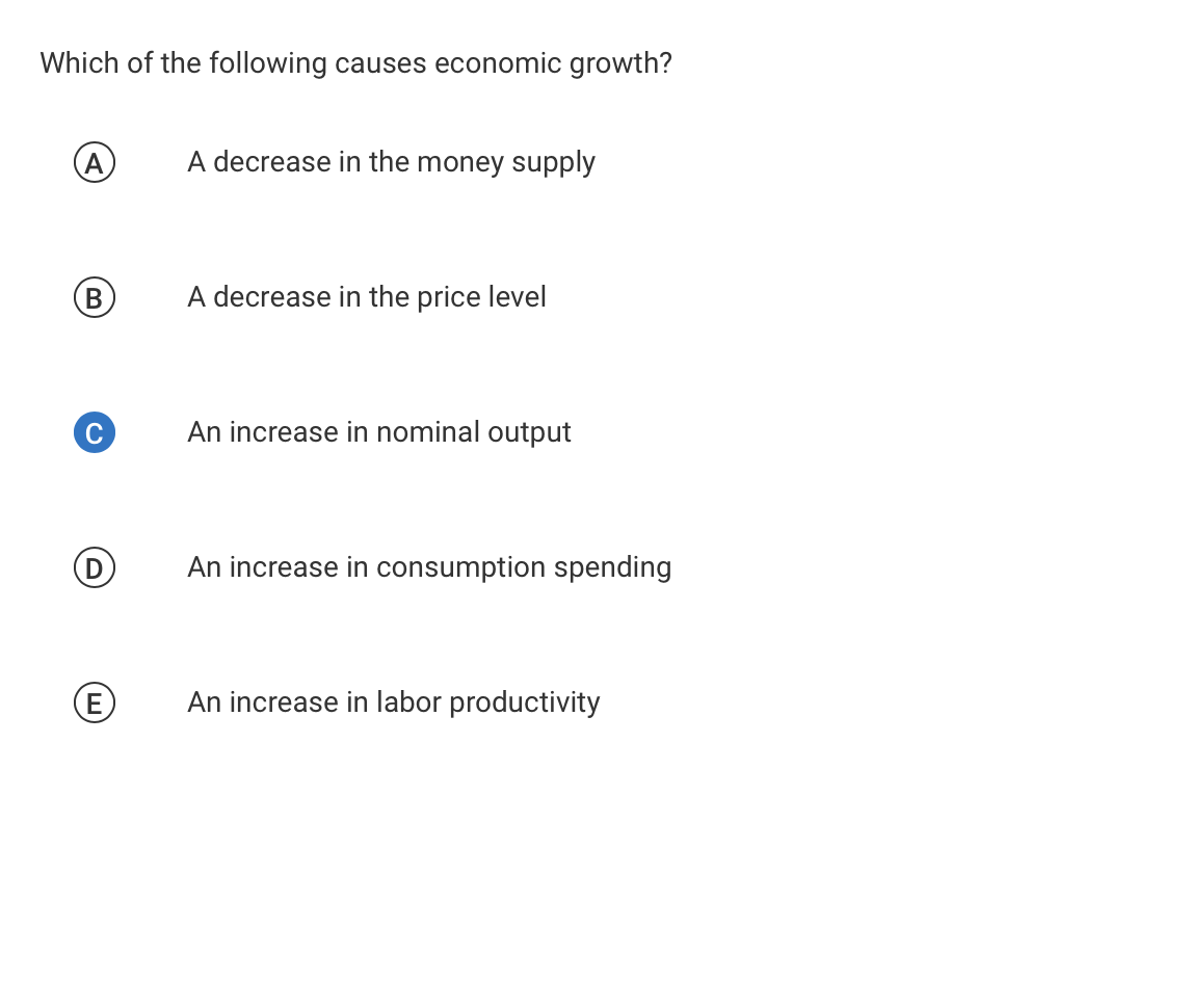 Which of the following causes economic growth?
A
A decrease in the money supply
A decrease in the price level
An increase in nominal output
An increase in consumption spending
E
An increase in labor productivity

