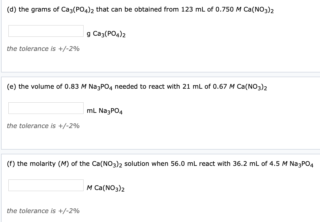 (d) the grams of Ca3(PO4)2 that can be obtained from 123 mL of 0.750 M Ca(NO3)2
g Caз(РОд)2
the tolerance is +/-2%
(e) the volume of 0.83 M Na3PO4 needed to react with 21 mL of 0.67 M Ca(NO3)2
mL Na3PO4
the tolerance is +/-2%
(f) the molarity (M) of the Ca(NO3)2 solution when 56.0 mL react with 36.2 mL of 4.5 M Na3PO4
М Cа(NO3)2
the tolerance is +/-2%
