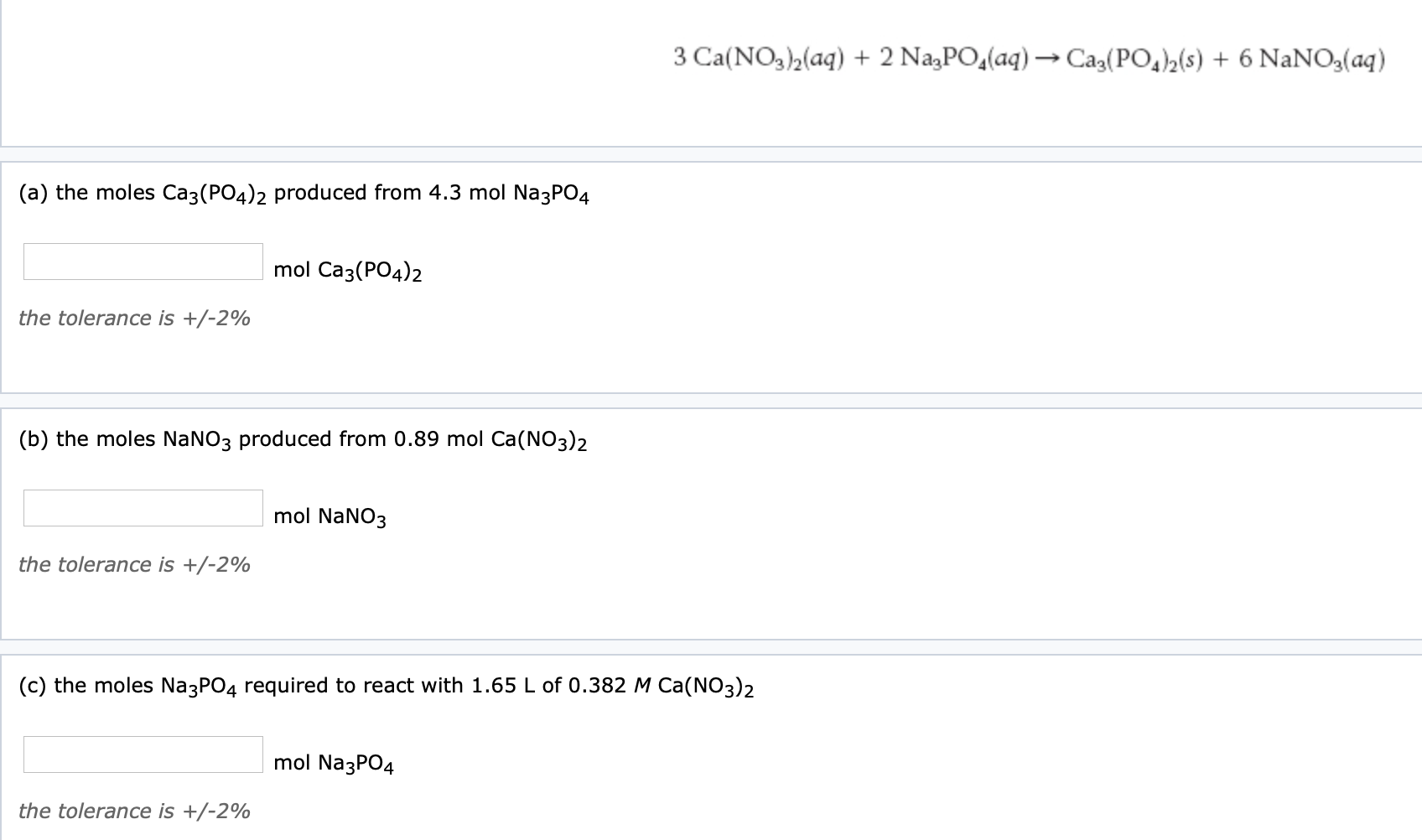 3 Ca(NO3)2(aq) + 2 NazPO,(aq) → Ca3(PO,)2(s) + 6 NaNO3(aq)
(a) the moles Ca3(PO4)2 produced from 4.3 mol Na3PO4
mol Ca3(PO4)2
the tolerance is +/-2%
(b) the moles NaNO3 produced from 0.89 mol Ca(NO3)2
mol NaNO3
the tolerance is +/-2%
(c) the moles Na3PO4 required to react with 1.65 L of 0.382 M Ca(NO3)2
mol Na3PO4
the tolerance is +/-2%
