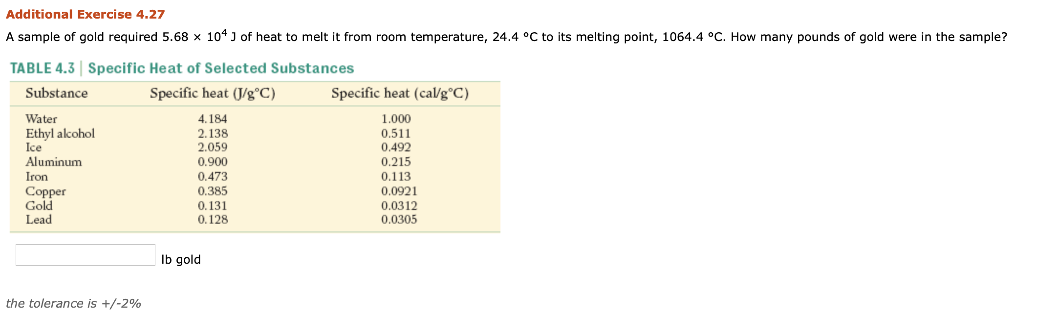 Additional Exercise 4.27
A sample of gold required 5.68 × 104 J of heat to melt it from room temperature, 24.4 °C to its melting point, 1064.4 °C. How many pounds of gold were in the sample?
TABLE 4.3 | Specific Heat of Selected Substances
Substance
Specific heat (J/g°°C)
Specific heat (cal/g°C)
4.184
2.138
2.059
Water
1.000
Ethyl alcohol
Ice
0.511
0.492
Aluminum
Iron
0.900
0.215
0.473
0.113
Copper
Gold
Lead
0.385
0.0921
0.0312
0.0305
0.131
0.128
Ib gold
the tolerance is +/-2%

