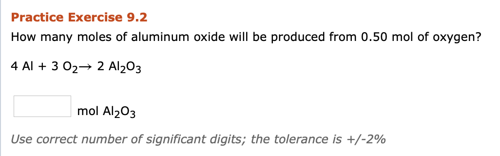 Practice Exercise 9.2
How many moles of aluminum oxide will be produced from 0.50 mol of oxygen?
4 Al + 3 02→ 2 Al2O3
mol Al203
Use correct number of significant digits; the tolerance is +/-2%

