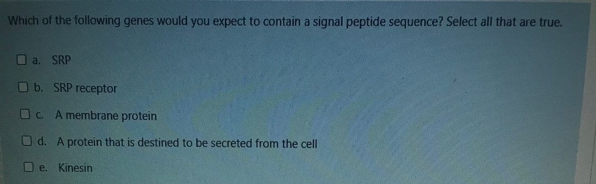 Which of the following genes would you expect to contain a signal peptide sequence? Select all that are true.
Oa. SRP
b. SRP receptor
Oc.
A membrane protein
O d. A protein that is destined to be secreted from the cell
U e. Kinesin
