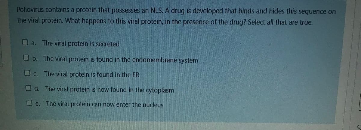 Poliovirus contains a protein that possesses an NLS. A drug is developed that binds and hides this sequence on
the viral protein. What happens to this viral protein, in the presence of the drug? Select all that are true.
a. The viral protein is secreted
Ob. The viral protein is found in the endomembrane system
O C. The viral protein is found in the ER
d. The viral protein is now found in the cytoplasm
e. The viral protein can now enter the nucleus
