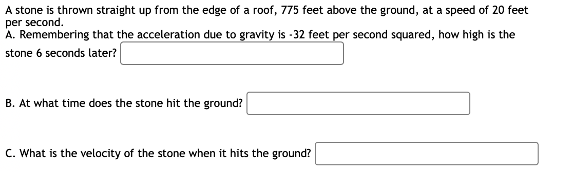 A stone is thrown straight up from the edge of a roof, 775 feet above the ground, at a speed of 20 feet
per second.
A. Remembering that the acceleration due to gravity is -32 feet per second squared, how high is the
stone 6 seconds later?
B. At what time does the stone hit the ground?
C. What is the velocity of the stone when it hits the ground?