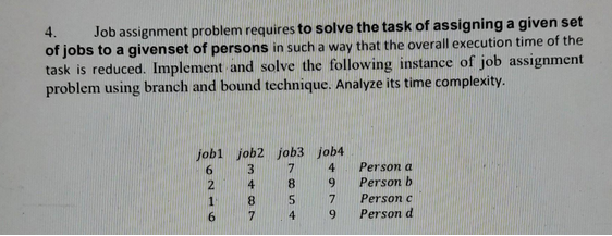 4. Job assignment problem requires to solve the task of assigning a given set
of jobs to a givenset of persons in such a way that the overall execution time of the
task is reduced. Implement and solve the following instance of job assignment
problem using branch and bound technique. Analyze its time complexity.
jobl job2 job3 job4
6
3
7
4
8
9
5
2
1
6
8
7
4
7
9
Person a
Person b
Person c
Person d