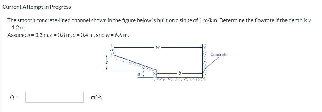 Current Attempt in Progress
The smooth concrete-lined channel shown in the figure below is built on a slope of 1 m/km. Determine the flowrate if the depth is y
= 1.2 m.
Assume b = 3.3 m, c = 0.8 m, d = 0.4 m, and w = 6.6 m.
Q=
m³/s
di
Concrete