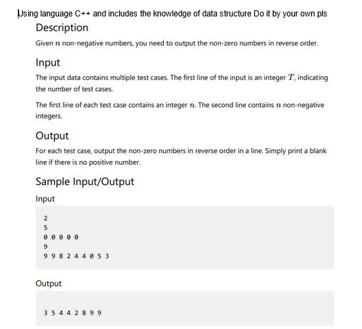 Using language C++ and includes the knowledge of data structure Do it by your own pls
Description
Given n non-negative numbers, you need to output the non-zero numbers in reverse order.
Input
The input data contains multiple test cases. The first line of the input is an integer T, indicating
the number of test cases.
The first line of each test case contains an integer n. The second line contains 72 non-negative
integers.
Output
For each test case, output the non-zero numbers in reverse order in a line. Simply print a blank
line if there is no positive number.
Sample Input/Output
Input
2
5
0 0 0 0 0
9
998244053
Output
35442899